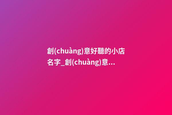 創(chuàng)意好聽的小店名字_創(chuàng)意好聽禮品公司名字大全 好聽大氣禮品公司起名-第1張-公司起名-玄機派